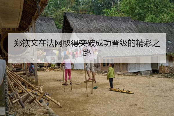 郑钦文在法网取得突破成功晋级的精彩之路