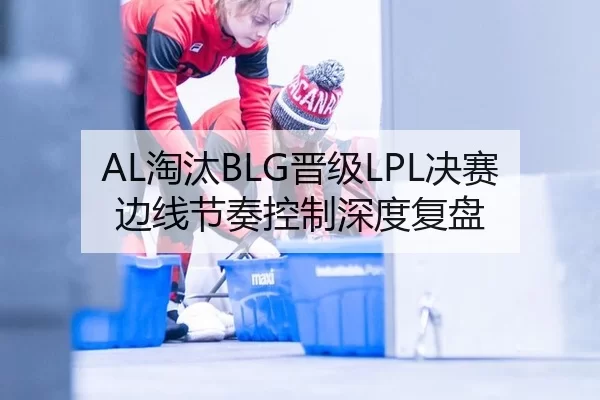 AL淘汰BLG晋级LPL决赛 边线节奏控制深度复盘